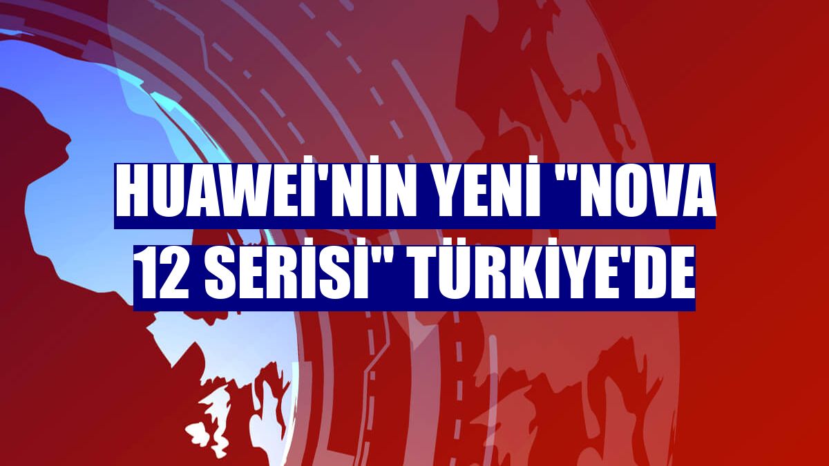 Huawei'nin yeni "Nova 12 Serisi" Türkiye'de