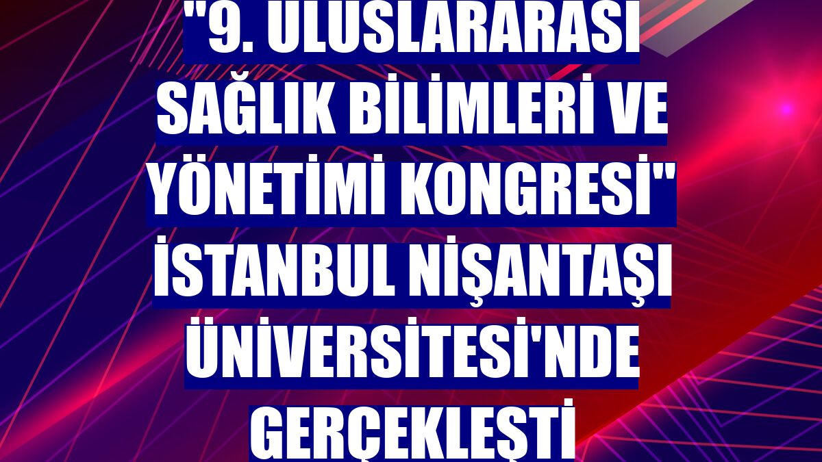 "9. Uluslararası Sağlık Bilimleri ve Yönetimi Kongresi" İstanbul Nişantaşı Üniversitesi'nde gerçekleşti