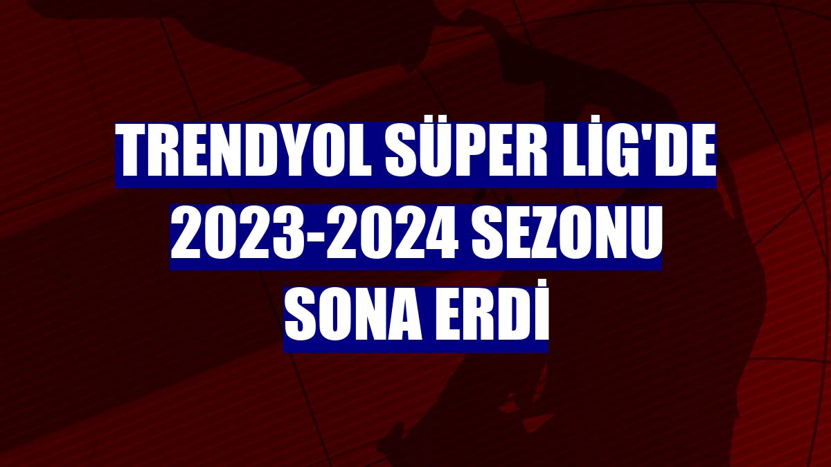 Trendyol Süper Lig'de 2023-2024 sezonu sona erdi