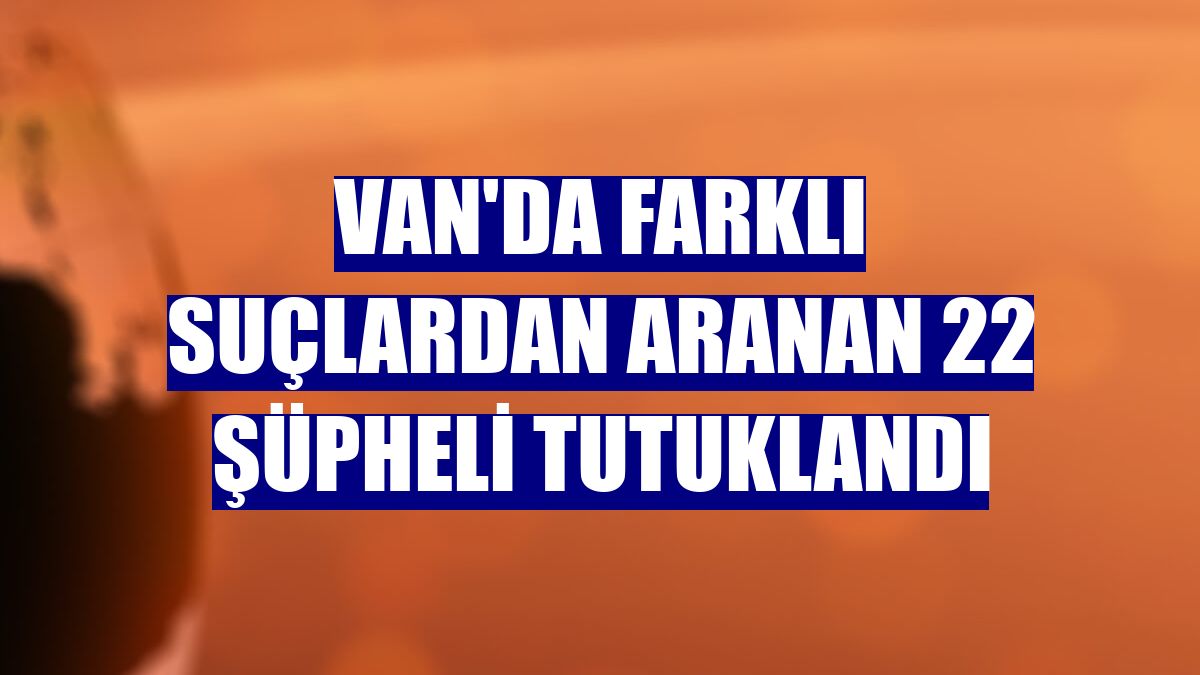 Van'da farklı suçlardan aranan 22 şüpheli tutuklandı