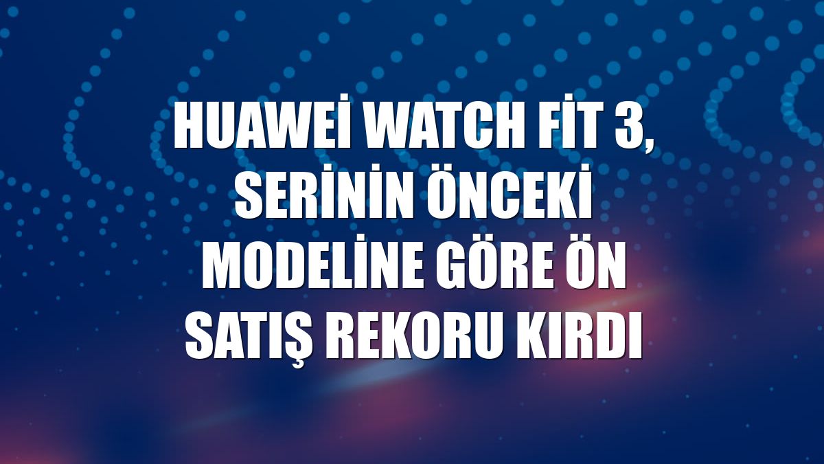 Huawei Watch Fit 3, serinin önceki modeline göre ön satış rekoru kırdı