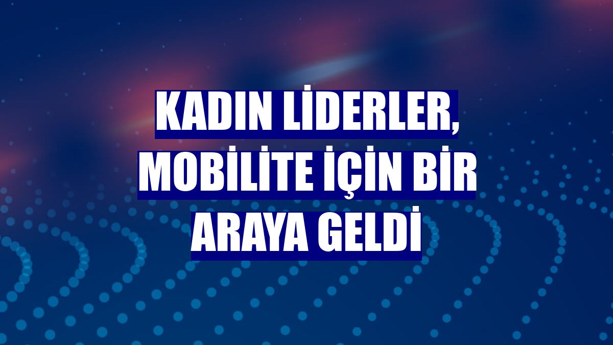 Kadın liderler, mobilite için bir araya geldi