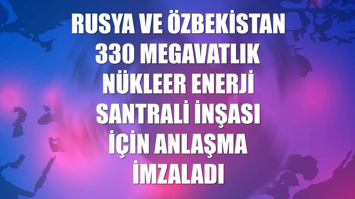 Rusya ve Özbekistan 330 megavatlık nükleer enerji santrali inşası için anlaşma imzaladı