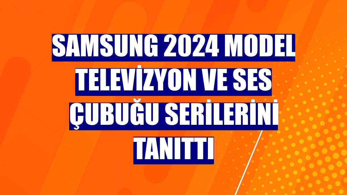 Samsung 2024 model televizyon ve ses çubuğu serilerini tanıttı