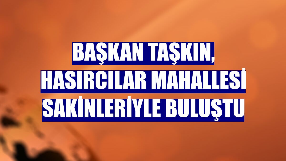 Başkan Taşkın, Hasırcılar Mahallesi sakinleriyle buluştu