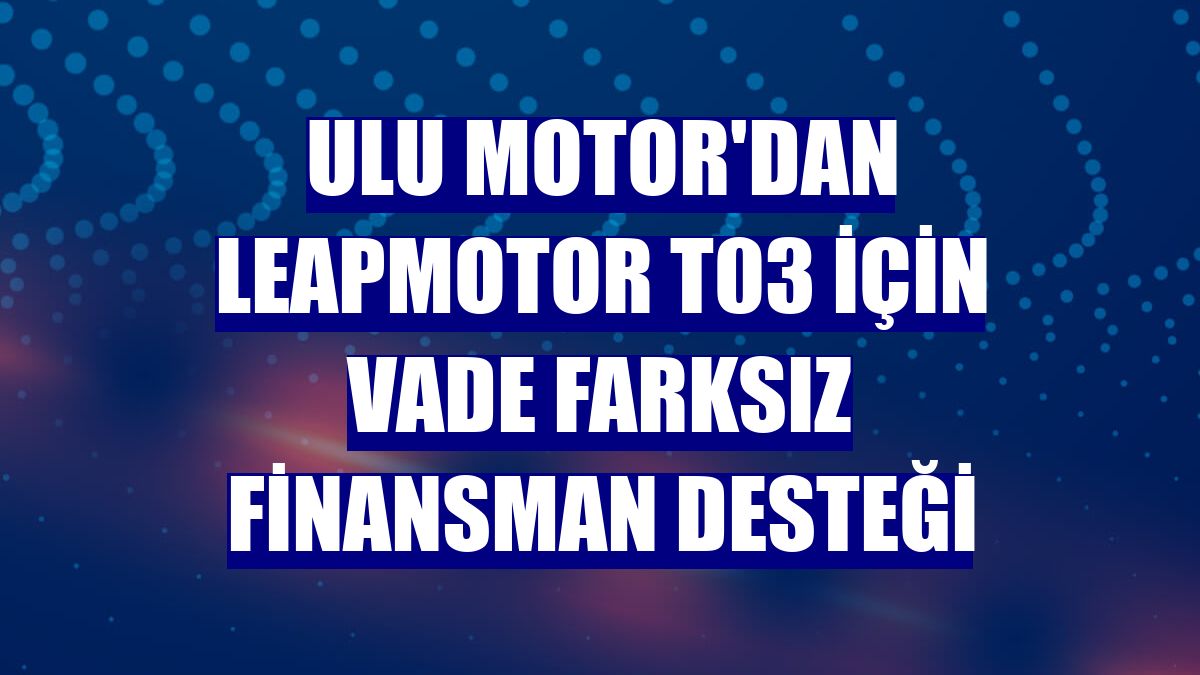 Ulu Motor'dan Leapmotor T03 için vade farksız finansman desteği