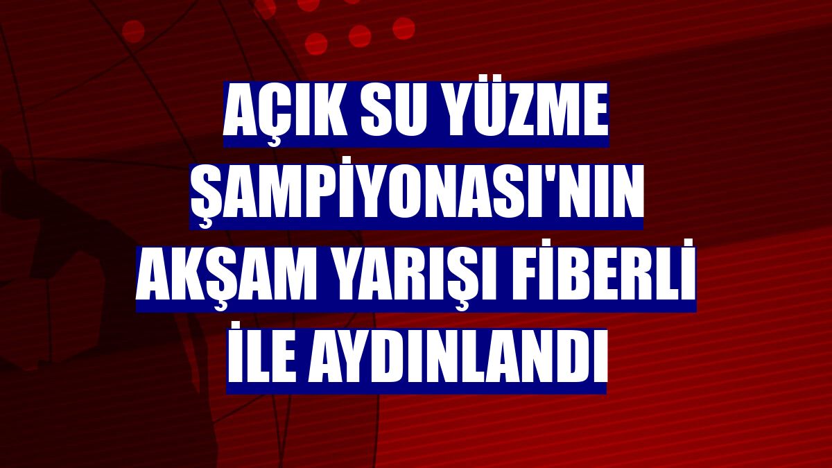 Açık Su Yüzme Şampiyonası'nın akşam yarışı Fiberli ile aydınlandı