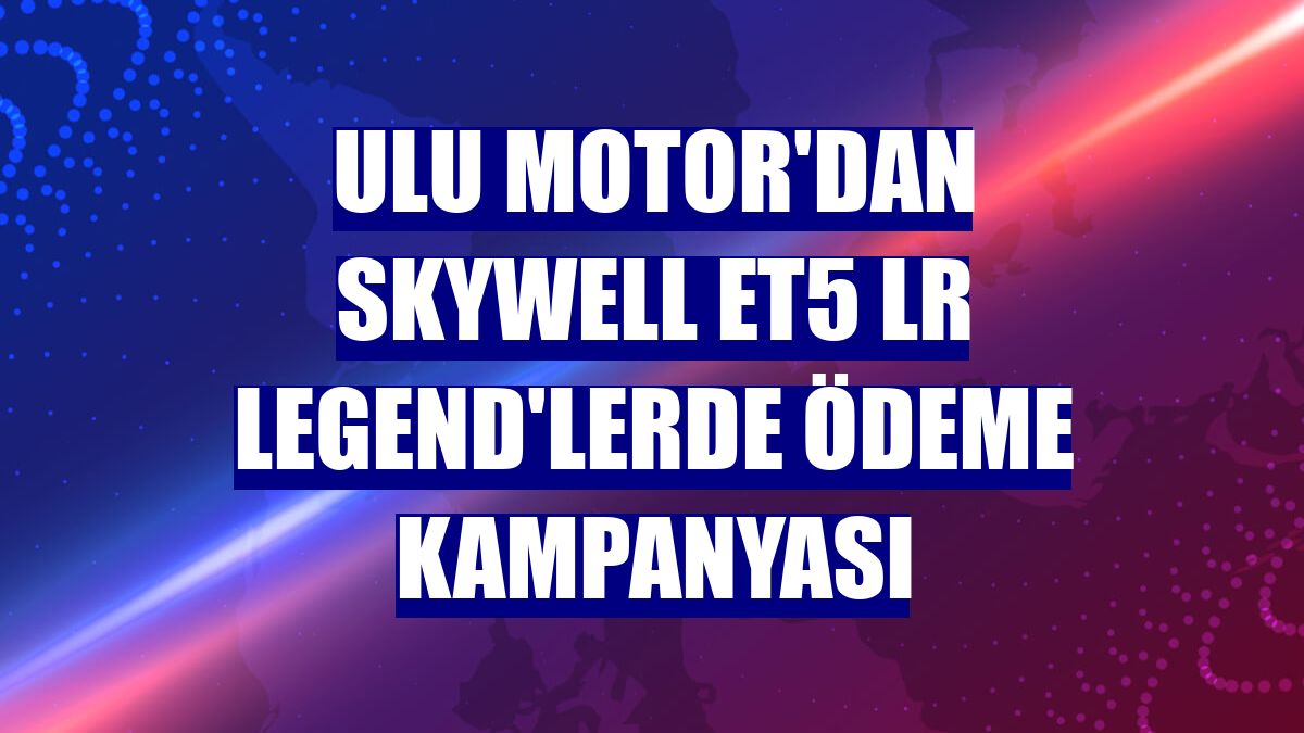 Ulu Motor'dan Skywell ET5 LR Legend'lerde ödeme kampanyası