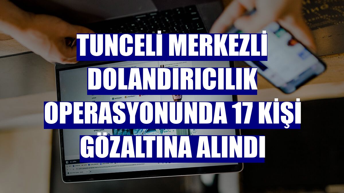 Tunceli merkezli dolandırıcılık operasyonunda 17 kişi gözaltına alındı