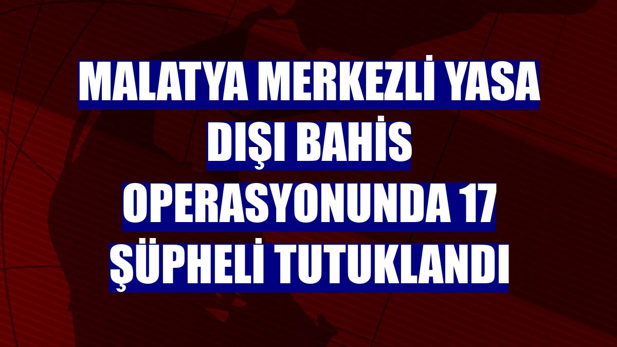 Malatya merkezli yasa dışı bahis operasyonunda 17 şüpheli tutuklandı