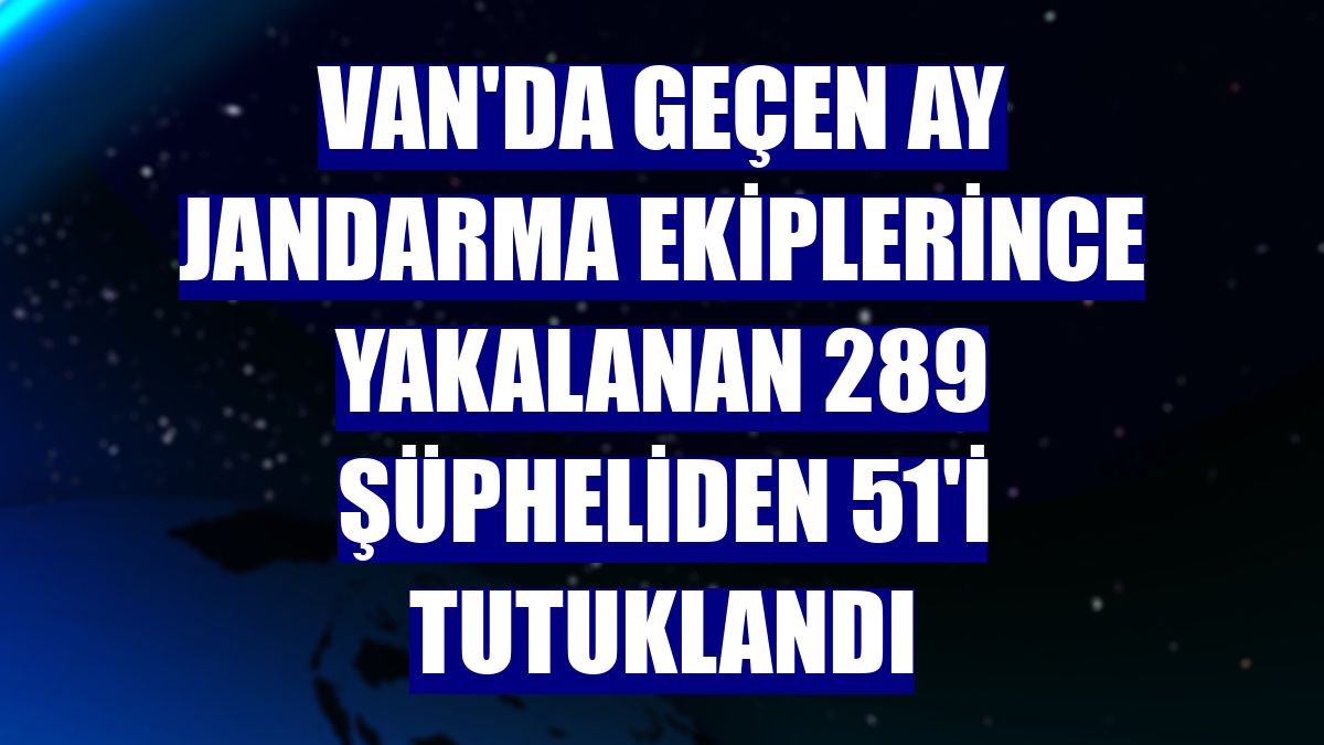 Van'da geçen ay jandarma ekiplerince yakalanan 289 şüpheliden 51'i tutuklandı