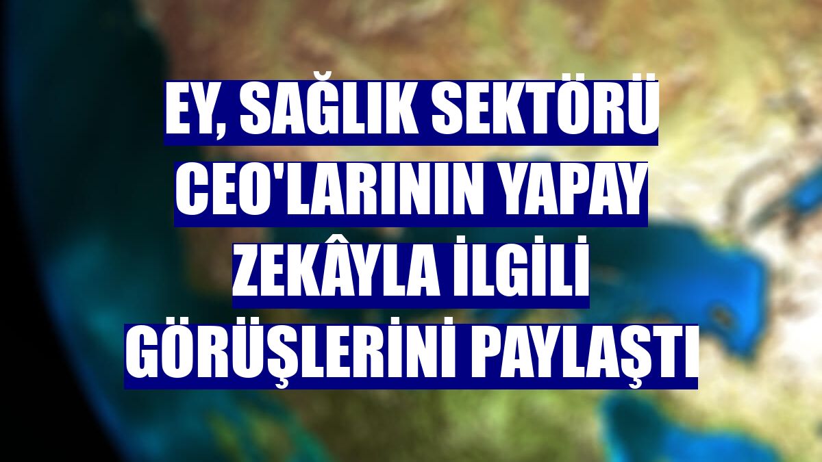 EY, sağlık sektörü CEO'larının yapay zekâyla ilgili görüşlerini paylaştı