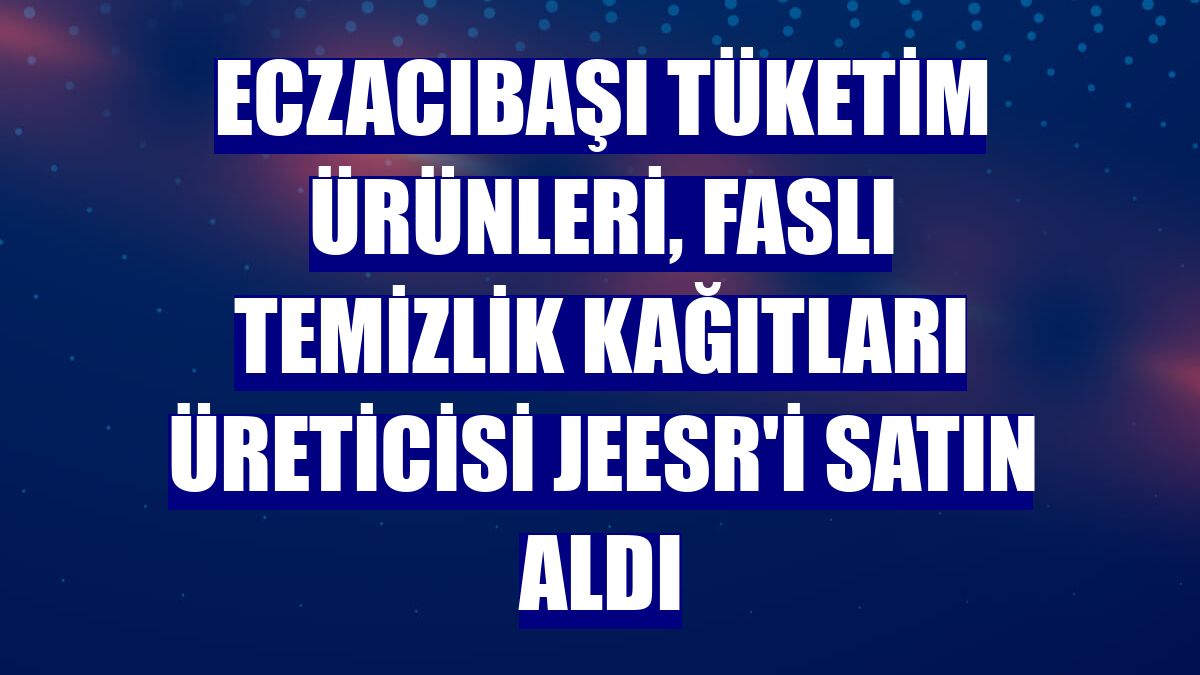 Eczacıbaşı Tüketim Ürünleri, Faslı temizlik kağıtları üreticisi Jeesr'i satın aldı