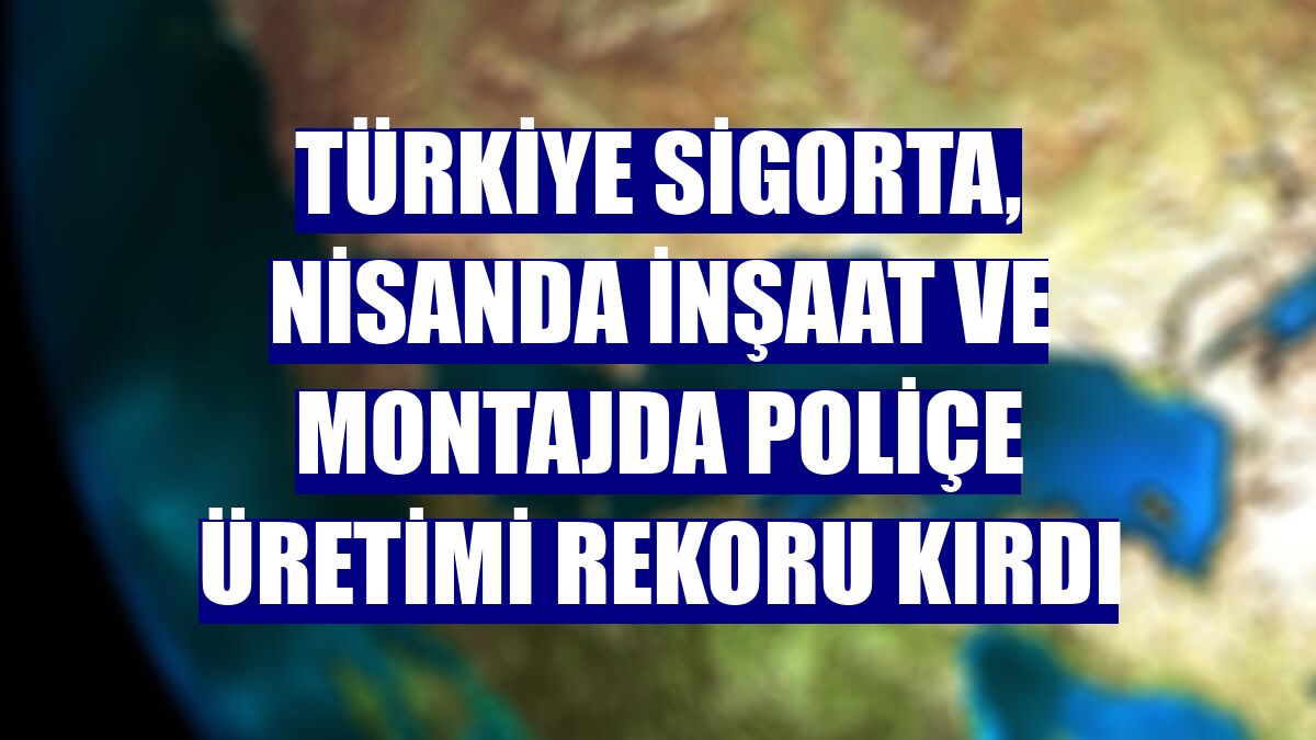 Türkiye Sigorta, nisanda inşaat ve montajda poliçe üretimi rekoru kırdı