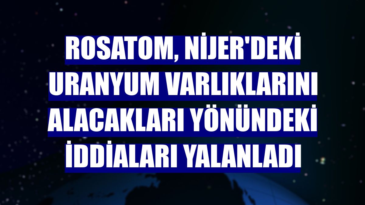 Rosatom, Nijer'deki uranyum varlıklarını alacakları yönündeki iddiaları yalanladı