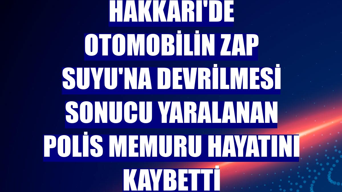 Hakkari'de otomobilin Zap Suyu'na devrilmesi sonucu yaralanan polis memuru hayatını kaybetti