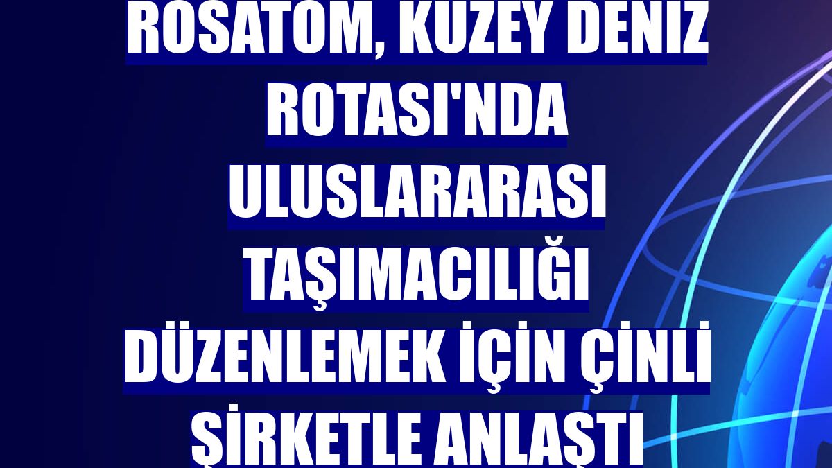 Rosatom, Kuzey Deniz Rotası'nda uluslararası taşımacılığı düzenlemek için Çinli şirketle anlaştı