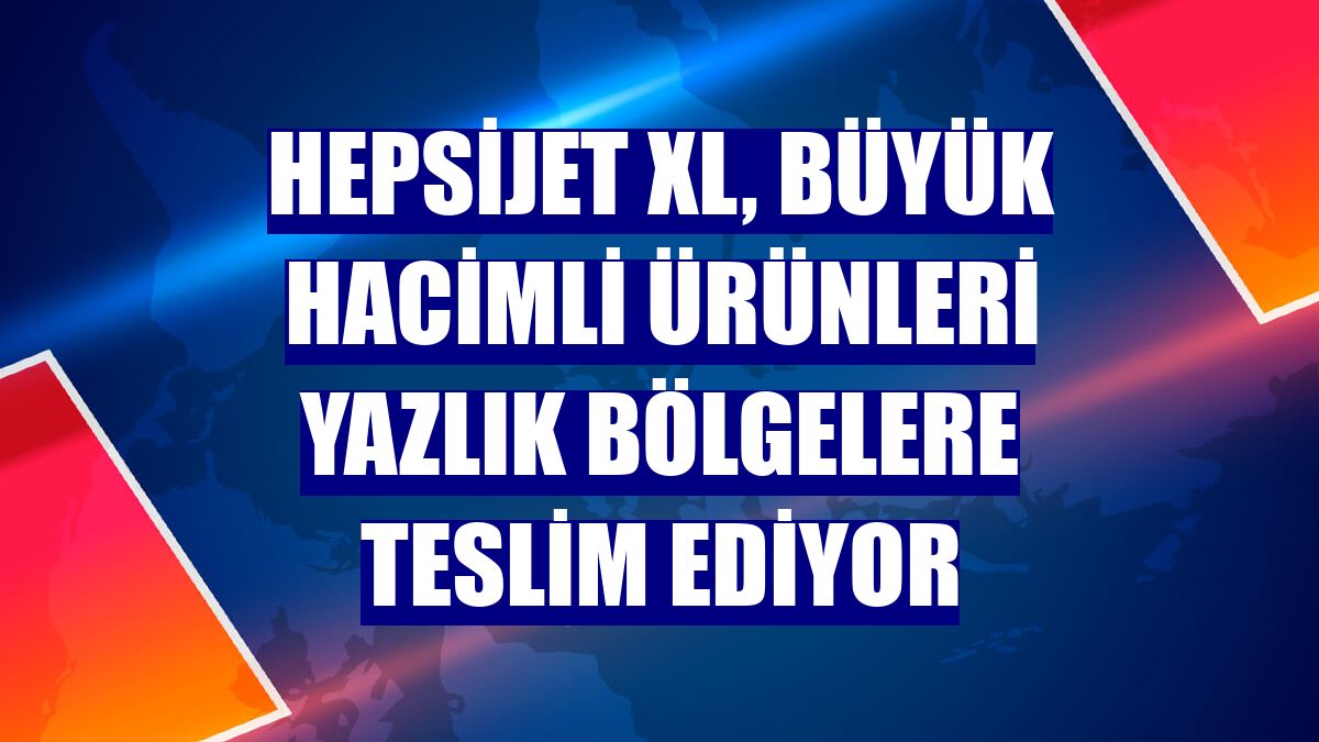 HepsiJET XL, büyük hacimli ürünleri yazlık bölgelere teslim ediyor