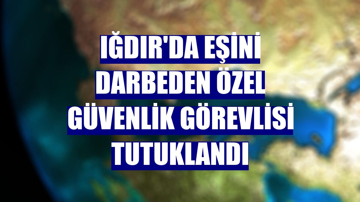 Iğdır'da eşini darbeden özel güvenlik görevlisi tutuklandı
