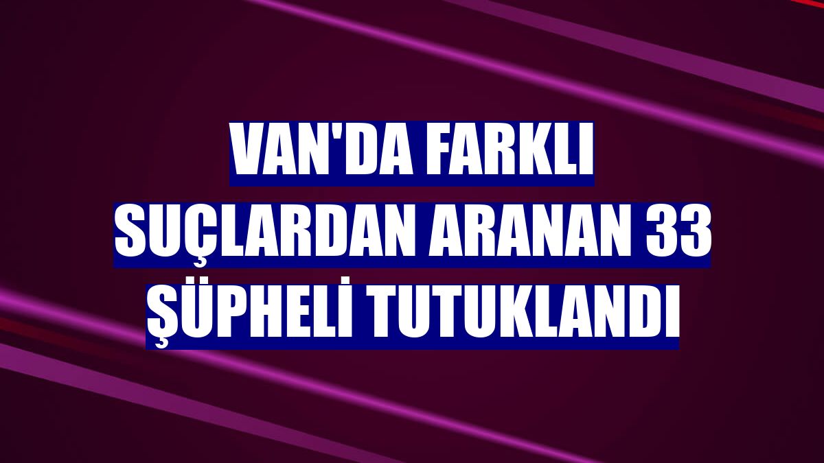 Van'da farklı suçlardan aranan 33 şüpheli tutuklandı