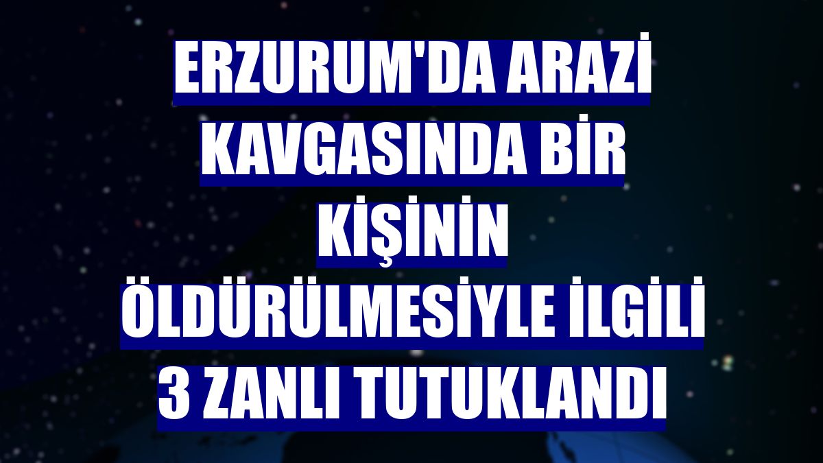 Erzurum'da arazi kavgasında bir kişinin öldürülmesiyle ilgili 3 zanlı tutuklandı