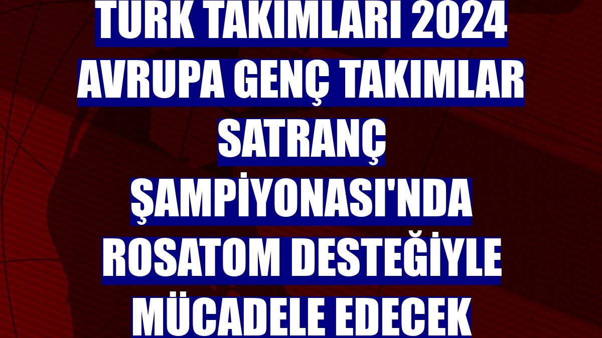 Türk takımları 2024 Avrupa Genç Takımlar Satranç Şampiyonası'nda ROSATOM desteğiyle mücadele edecek