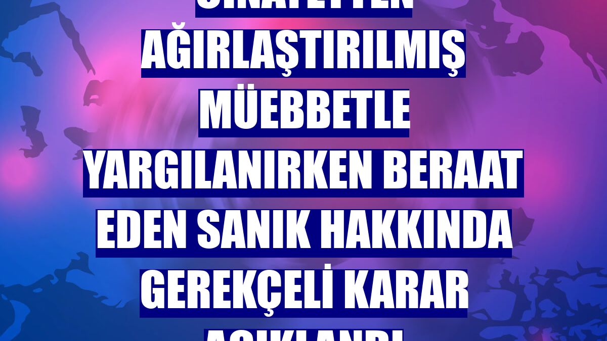 Cinayetten ağırlaştırılmış müebbetle yargılanırken beraat eden sanık hakkında gerekçeli karar açıklandı