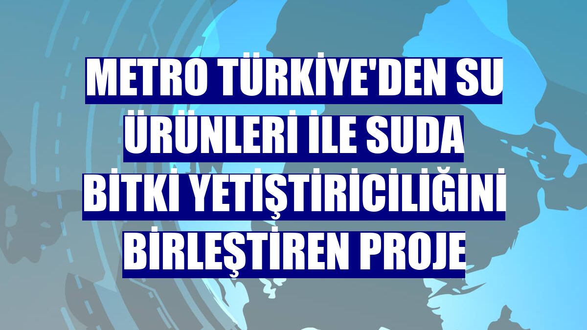Metro Türkiye'den su ürünleri ile suda bitki yetiştiriciliğini birleştiren proje