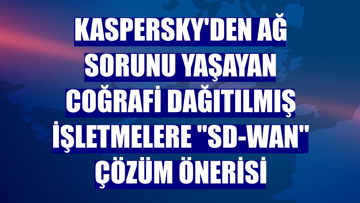 Kaspersky'den ağ sorunu yaşayan coğrafi dağıtılmış işletmelere "SD-WAN" çözüm önerisi