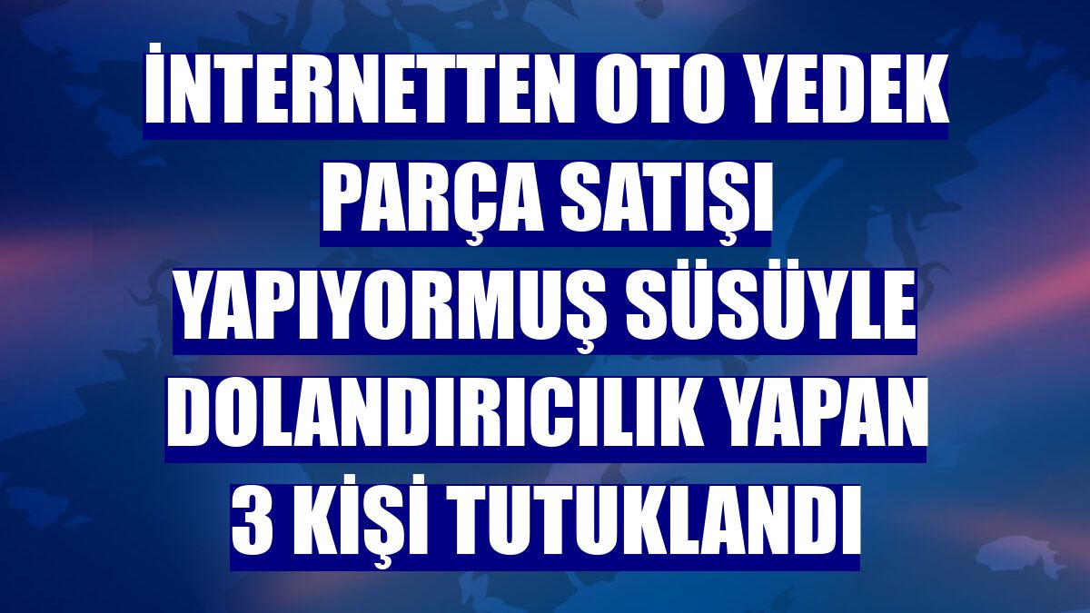 İnternetten oto yedek parça satışı yapıyormuş süsüyle dolandırıcılık yapan 3 kişi tutuklandı