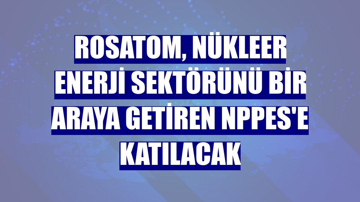 Rosatom, nükleer enerji sektörünü bir araya getiren NPPES'e katılacak