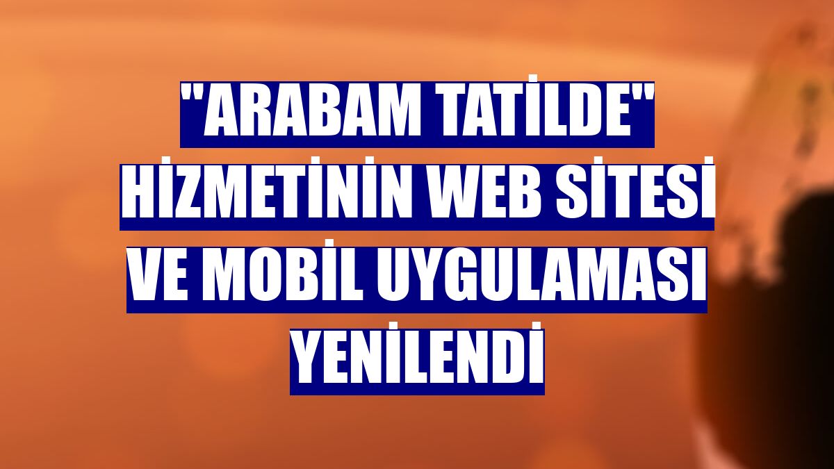 "Arabam Tatilde" hizmetinin web sitesi ve mobil uygulaması yenilendi