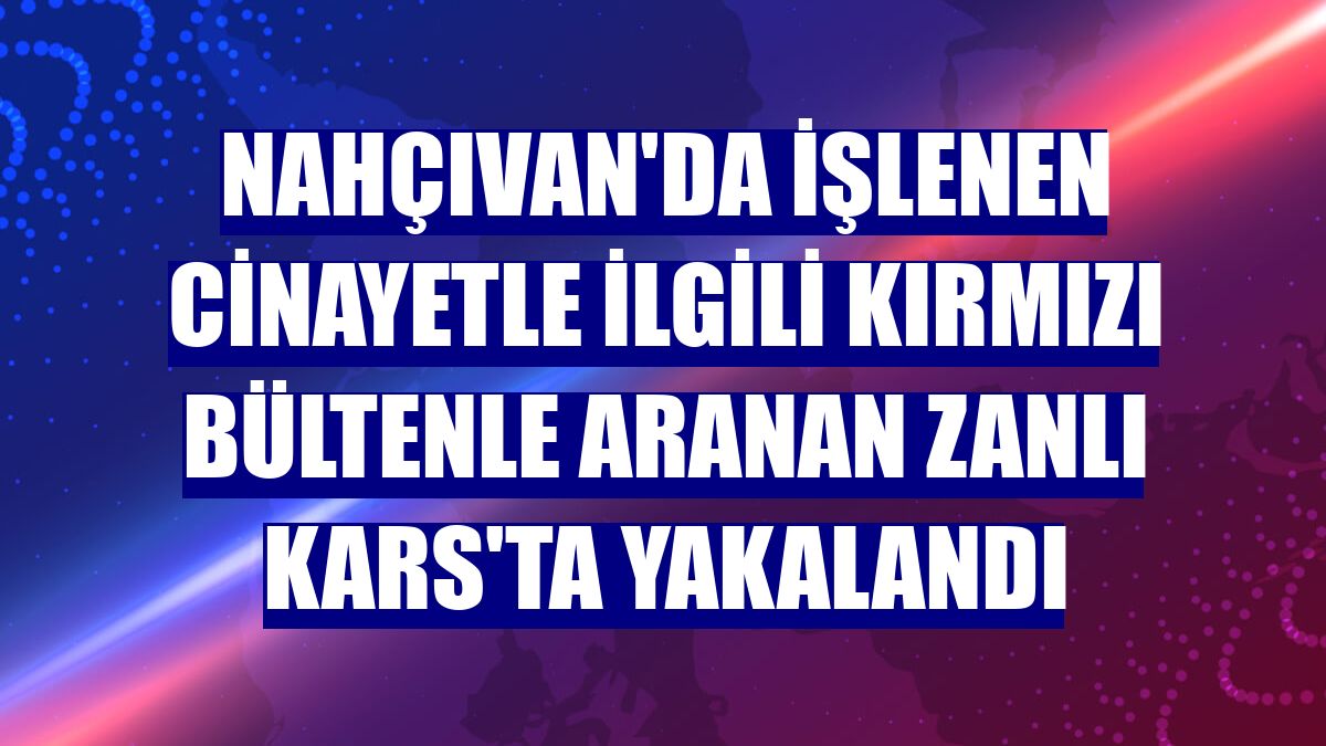 Nahçıvan'da işlenen cinayetle ilgili kırmızı bültenle aranan zanlı Kars'ta yakalandı