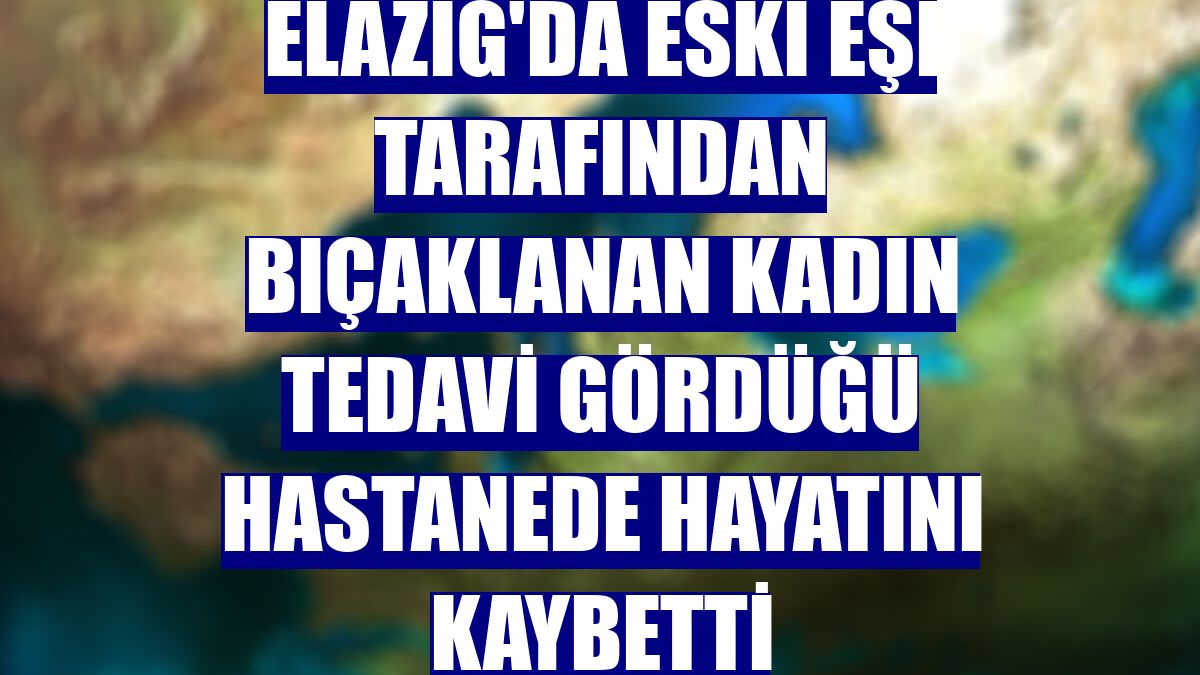 Elazığ'da eski eşi tarafından bıçaklanan kadın tedavi gördüğü hastanede hayatını kaybetti