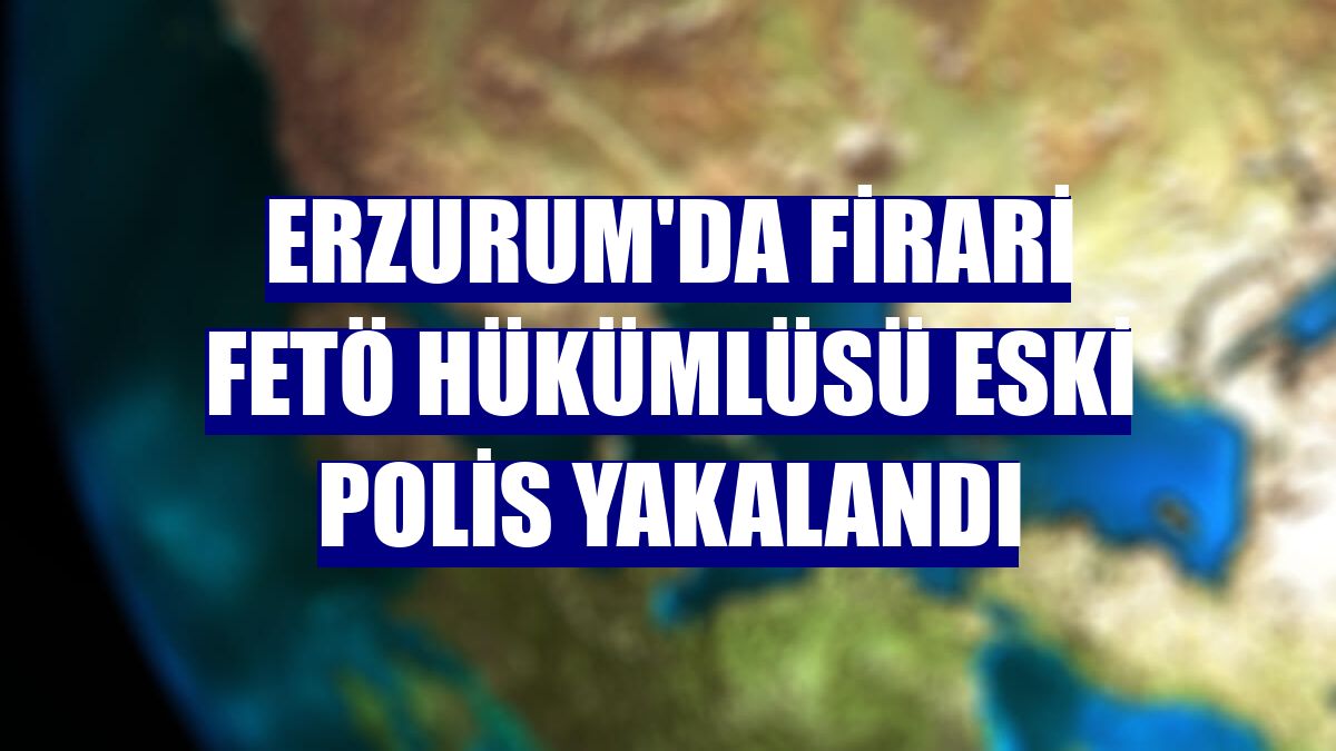Erzurum'da firari FETÖ hükümlüsü eski polis yakalandı