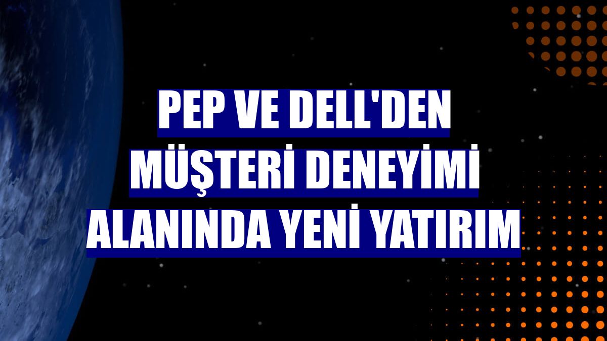PeP ve Dell'den müşteri deneyimi alanında yeni yatırım