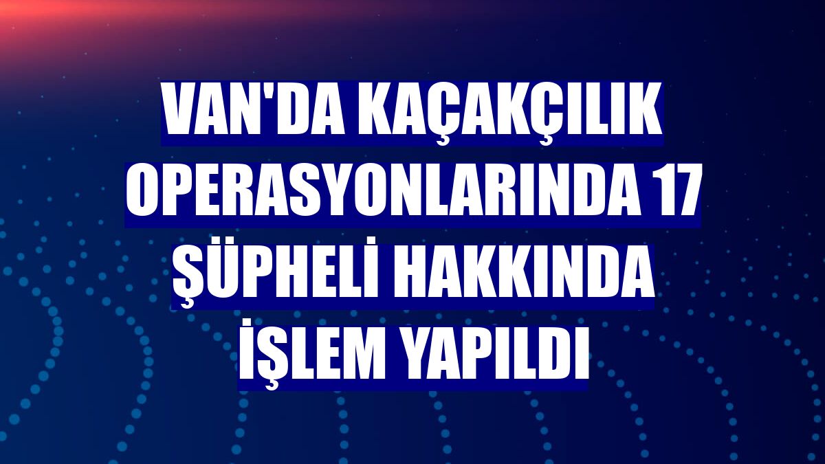 Van'da kaçakçılık operasyonlarında 17 şüpheli hakkında işlem yapıldı