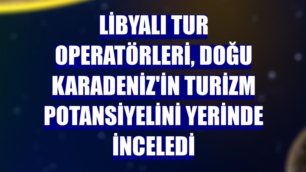 Libyalı tur operatörleri, Doğu Karadeniz'in turizm potansiyelini yerinde inceledi