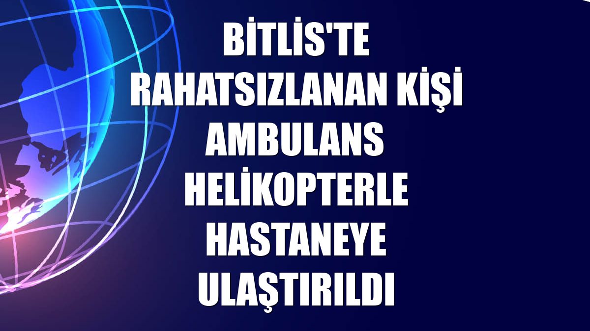 Bitlis'te rahatsızlanan kişi ambulans helikopterle hastaneye ulaştırıldı