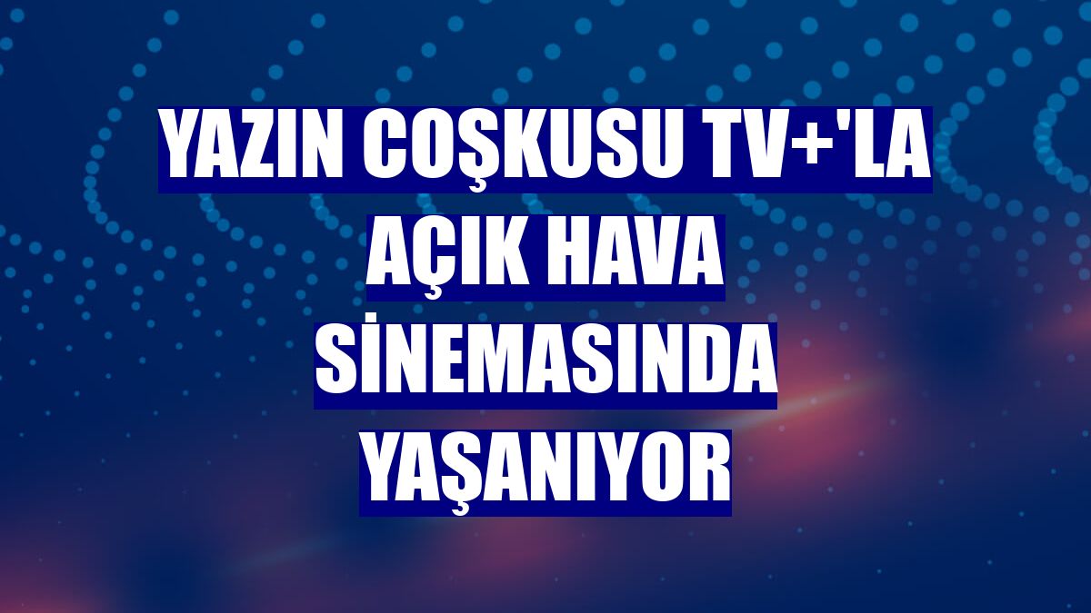 Yazın coşkusu TV+'la açık hava sinemasında yaşanıyor