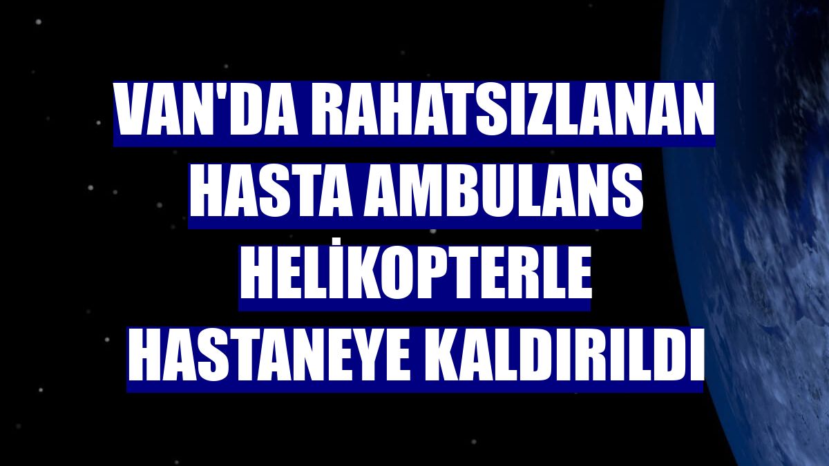 Van'da rahatsızlanan hasta ambulans helikopterle hastaneye kaldırıldı