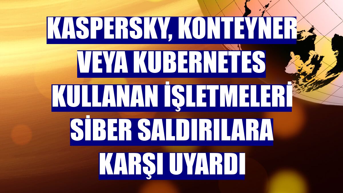 Kaspersky, konteyner veya Kubernetes kullanan işletmeleri siber saldırılara karşı uyardı
