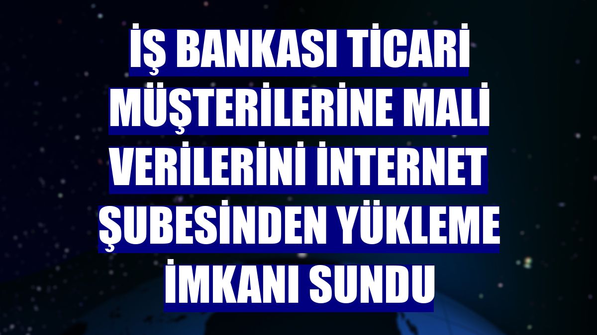 İş Bankası ticari müşterilerine mali verilerini internet şubesinden yükleme imkanı sundu