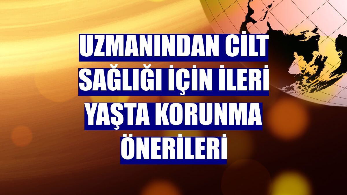 Uzmanından cilt sağlığı için ileri yaşta korunma önerileri