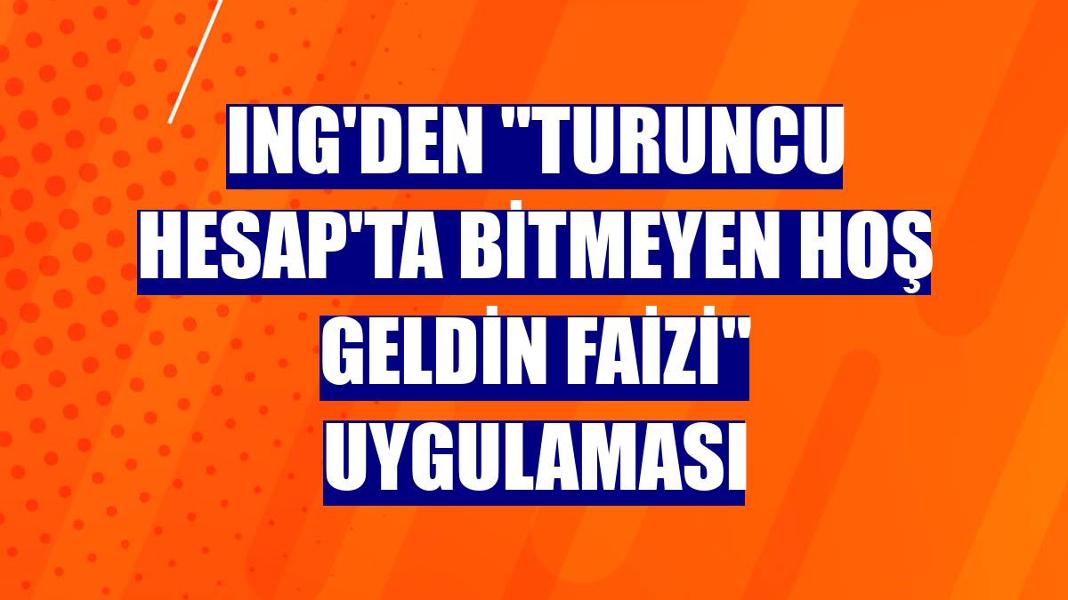 ING'den "Turuncu Hesap'ta Bitmeyen Hoş Geldin Faizi" uygulaması