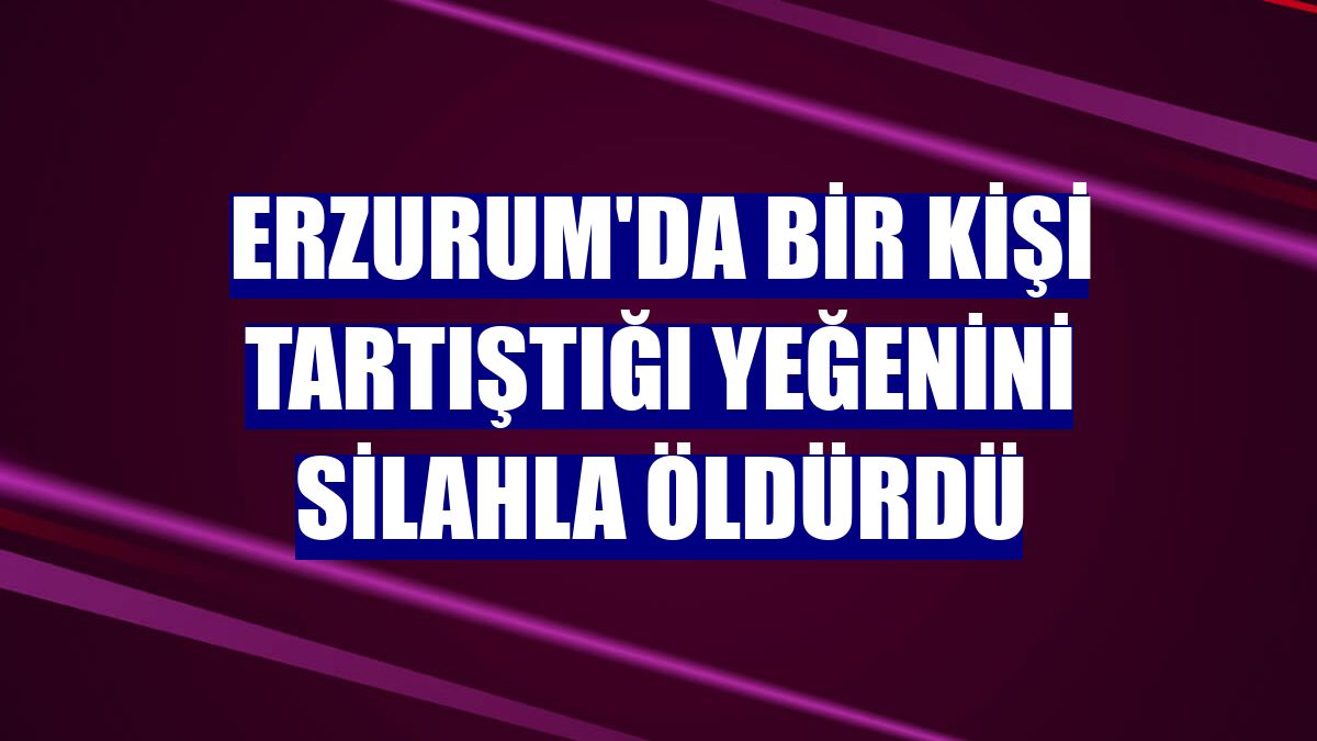 Erzurum'da bir kişi tartıştığı yeğenini silahla öldürdü