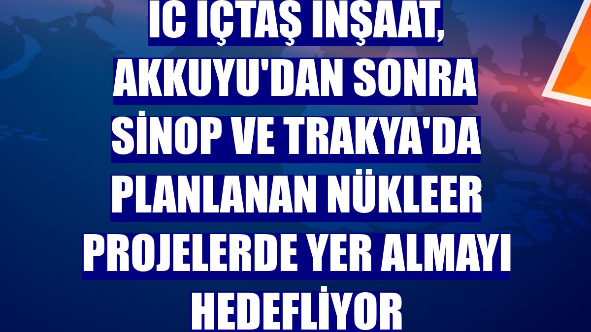 IC İçtaş İnşaat, Akkuyu'dan sonra Sinop ve Trakya'da planlanan nükleer projelerde yer almayı hedefliyor