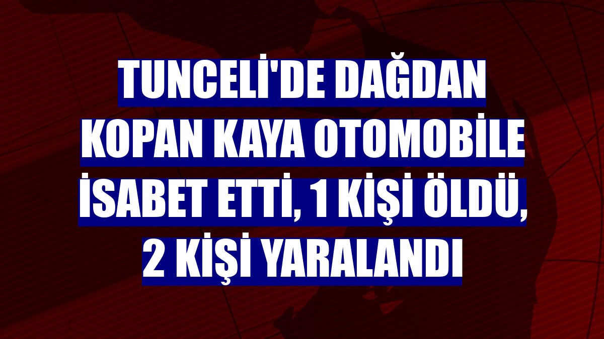 Tunceli'de dağdan kopan kaya otomobile isabet etti, 1 kişi öldü, 2 kişi yaralandı
