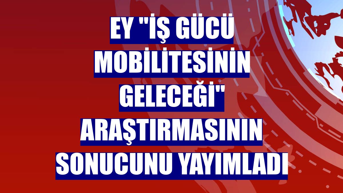 EY "İş Gücü Mobilitesinin Geleceği" araştırmasının sonucunu yayımladı