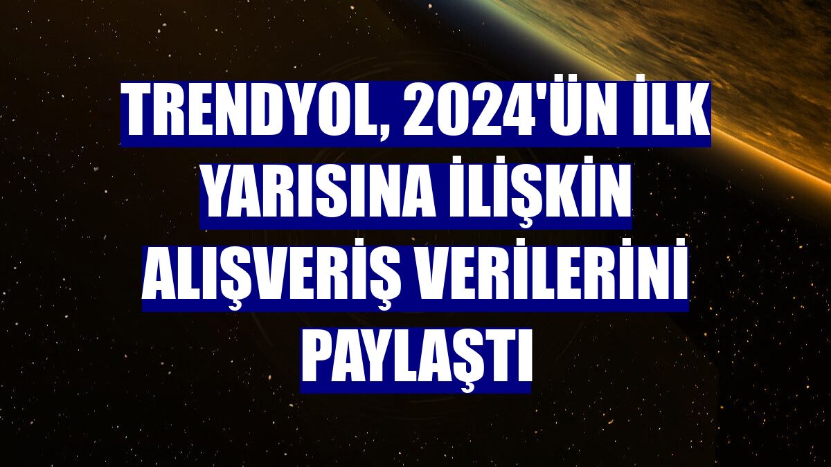 Trendyol, 2024'ün ilk yarısına ilişkin alışveriş verilerini paylaştı
